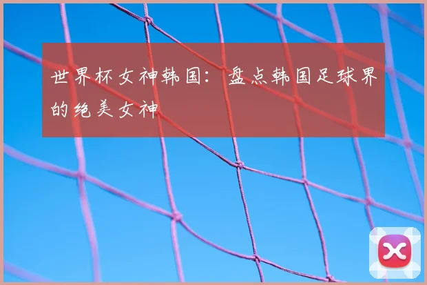 世界杯女神韩国：盘点韩国足球界的绝美女神