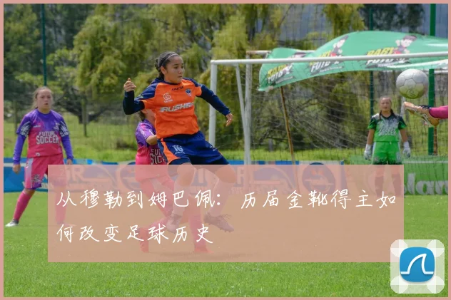 从穆勒到姆巴佩:历届金靴得主如何改变足球历史