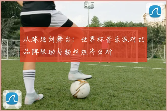 从球场到舞台：世界杯音乐派对的品牌联动与粉丝经济分析