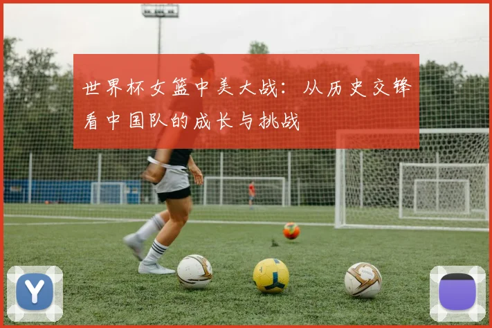 世界杯女篮中美大战:从历史交锋看中国队的成长与挑战