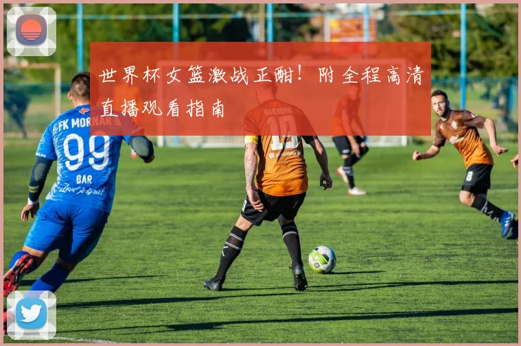 世界杯女篮激战正酣!附全程高清直播观看指南