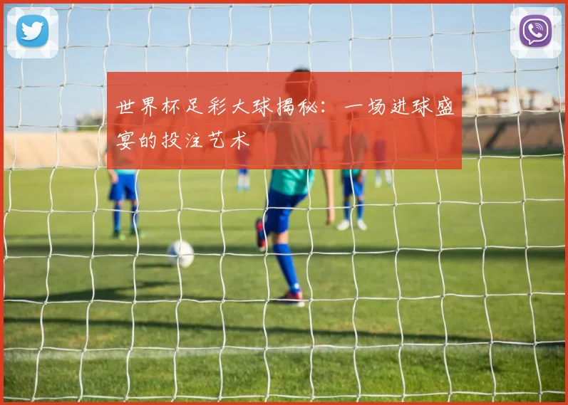 世界杯足彩大球揭秘：一场进球盛宴的投注艺术