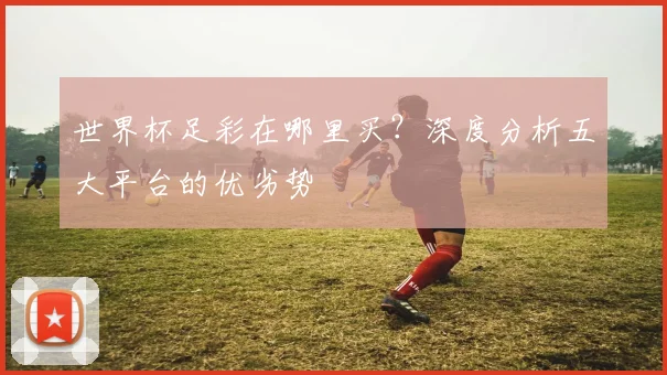 世界杯足彩在哪里买?深度分析五大平台的优劣势