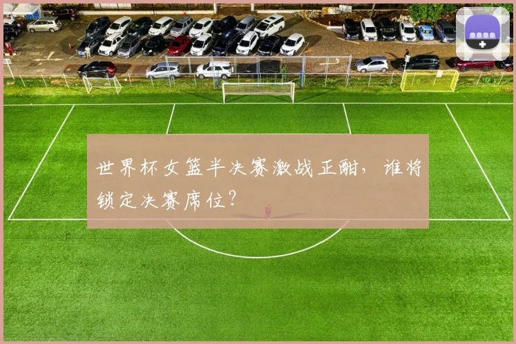 世界杯女篮半决赛激战正酣，谁将锁定决赛席位？