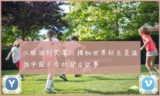 从球场到荧幕：揭秘世界杯巨星接拍中国广告的背后故事