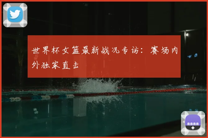 世界杯女篮最新战况专访：赛场内外独家直击