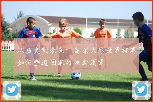 从历史到未来：高尔夫球世界杯赛如何塑造国家对抗新篇章