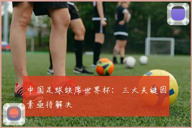 中国足球缺席世界杯:三大关键因素亟待解决