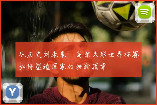 从历史到未来:高尔夫球世界杯赛如何塑造国家对抗新篇章